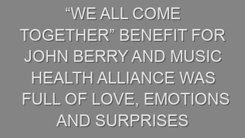 “We All Come Together” Benefit for John Berry and Music Health Alliance was Full of Love, Emotions and Surprises